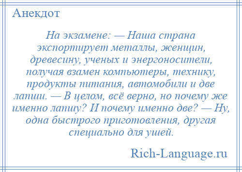 
    На экзамене: — Наша страна экспортирует металлы, женщин, древесину, ученых и энергоносители, получая взамен компьютеры, технику, продукты питания, автомобили и две лапши. — В целом, всё верно, но почему же именно лапшу? И почему именно две? — Ну, одна быстрого приготовления, другая специально для ушей.