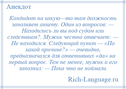 
    Кандидат на какую—то там должность заполняет анкету. Один из вопросов: — Находились ли вы под судом или следствием?. Мужик честно отвечает: — Не находился. Следующий пункт — «По какой причине?» — очевидно, предназначался для ответивших «да» на первый вопрос. Тем не менее, мужик и его заполнил: — Пока что не поймали.