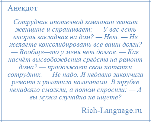 
    Сотрудник ипотечной компании звонит женщине и спрашивает: — У вас есть вторая закладная на дом? — Нет. — Не желаете консолидировать все ваши долги? — Вообще—то у меня нет долгов. — Как насчёт высвобождения средств на ремонт дома? — продолжает свои попытки сотрудник. — Не надо. Я недавно закончила ремонт и уплатила наличными. В трубке ненадолго смолкли, а потом спросили: — А вы мужа случайно не ищете?