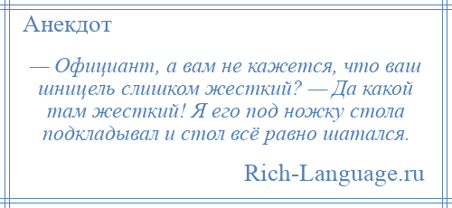 
    — Официант, а вам не кажется, что ваш шницель слишком жесткий? — Да какой там жесткий! Я его под ножку стола подкладывал и стол всё равно шатался.