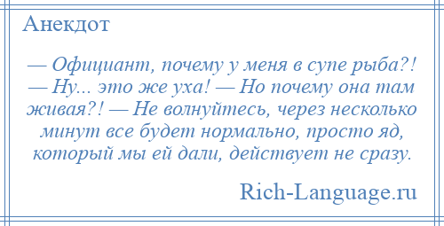 
    — Официант, почему у меня в супе рыба?! — Ну... это же уха! — Но почему она там живая?! — Не волнуйтесь, через несколько минут все будет нормально, просто яд, который мы ей дали, действует не сразу.