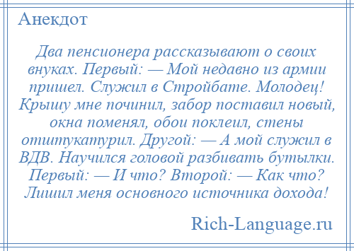 
    Два пенсионера рассказывают о своих внуках. Первый: — Мой недавно из армии пришел. Служил в Стройбате. Молодец! Крышу мне починил, забор поставил новый, окна поменял, обои поклеил, стены отштукатурил. Другой: — А мой служил в ВДВ. Научился головой разбивать бутылки. Первый: — И что? Второй: — Как что? Лишил меня основного источника дохода!