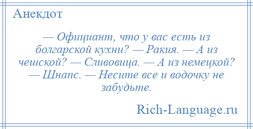 
    — Официант, что у вас есть из болгарской кухни? — Ракия. — А из чешской? — Сливовица. — А из немецкой? — Шнапс. — Несите все и водочку не забудьте.