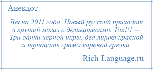 
    Весна 2011 года. Новый русский приходит в крутой магаз с деликатесами. Так!!! — Три банки черной икры, два ящика красной и тридцать грамм вареной гречки.