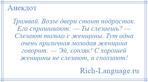 
    Трамвай. Возле двери стоит подросток. Его спрашивают: — Ты слезаешь? — Слезают только с женщины. Тут одна очень приличная молодая женщина говорит: — Эй, сопляк! С хорошей женщины не слезают, а сползают!