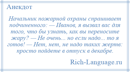 
    Начальник пожарной охраны спрашивает подчиненного: — Иванов, я вызвал вас для того, что бы узнать, как вы переносите жару? — Не очень... но если надо... то я готов! — Нет, нет, не надо таких жертв: просто пойдете в отпуск в декабре.