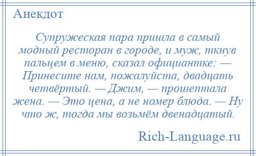 
    Супружеская пара пришла в самый модный ресторан в городе, и муж, ткнув пальцем в меню, сказал официантке: — Принесите нам, пожалуйста, двадцать четвёртый. — Джим, — прошептала жена. — Это цена, а не номер блюда. — Ну что ж, тогда мы возьмём двенадцатый.