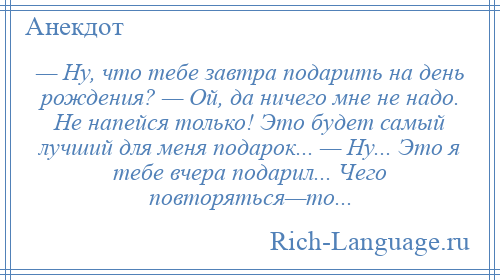 
    — Ну, что тебе завтра подарить на день рождения? — Ой, да ничего мне не надо. Не напейся только! Это будет самый лучший для меня подарок... — Ну... Это я тебе вчера подарил... Чего повторяться—то...