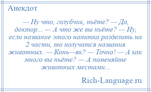 
    — Ну что, голубчик, пьёте? — Да, доктор... — А что же вы пьёте? — Ну, если название этого напитка разделить на 2 части, то получатся названия животных. — Конь—як? — Точно! — А как много вы пьёте? — А поменяйте животных местами...