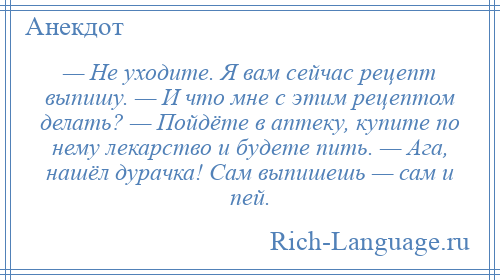 
    — Не уходите. Я вам сейчас рецепт выпишу. — И что мне с этим рецептом делать? — Пойдёте в аптеку, купите по нему лекарство и будете пить. — Ага, нашёл дурачка! Сам выпишешь — сам и пей.