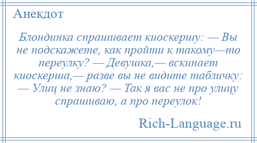 
    Блондинка спрашивает киоскершу: — Вы не подскажете, как пройти к такому—то переулку? — Девушка,— вскипает киоскерша,— разве вы не видите табличку: — Улиц не знаю? — Так я вас не про улицу спрашиваю, а про переулок!