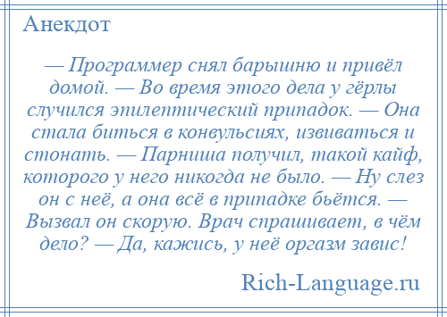 
    — Программер снял барышню и привёл домой. — Во время этого дела у гёрлы случился эпилептический припадок. — Она стала биться в конвульсиях, извиваться и стонать. — Парниша получил, такой кайф, которого у него никогда не было. — Ну слез он с неё, а она всё в припадке бьётся. — Вызвал он скорую. Врач спрашивает, в чём дело? — Да, кажись, у неё оргазм завис!