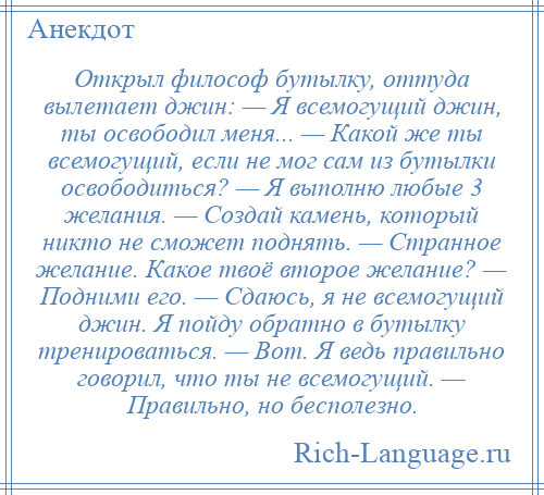 
    Открыл философ бутылку, оттуда вылетает джин: — Я всемогущий джин, ты освободил меня... — Какой же ты всемогущий, если не мог сам из бутылки освободиться? — Я выполню любые 3 желания. — Создай камень, который никто не сможет поднять. — Странное желание. Какое твоё второе желание? — Подними его. — Сдаюсь, я не всемогущий джин. Я пойду обратно в бутылку тренироваться. — Вот. Я ведь правильно говорил, что ты не всемогущий. — Правильно, но бесполезно.