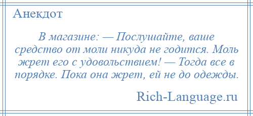 
    В магазине: — Послушайте, ваше средство от моли никуда не годится. Моль жрет его с удовольствием! — Тогда все в порядке. Пока она жрет, ей не до одежды.
