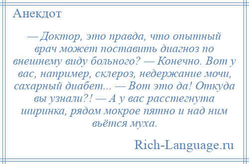 
    — Доктор, это правда, что опытный врач может поставить диагноз по внешнему виду больного? — Конечно. Вот у вас, например, склероз, недержание мочи, сахарный диабет... — Вот это да! Откуда вы узнали?! — А у вас расстегнута ширинка, рядом мокрое пятно и над ним вьётся муха.