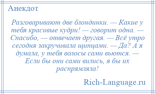 
    Разговаривают две блондинки. — Какие у тебя красивые кудри! — говорит одна. — Спасибо, — отвечает другая. — Всё утро сегодня закручивала щипцами. — Да? А я думала, у тебя волосы сами вьются. — Если бы они сами вились, я бы их распрямляла!