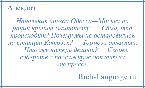 
    Начальник поезда Одесса—Москва по рации кричит машинисту: — Сёма, что происходит? Почему мы не остановились на станции Котовск? — Тормоза отказали. — Что же теперь делать? — Скорее соберите с пассажиров доплату за экспресс!