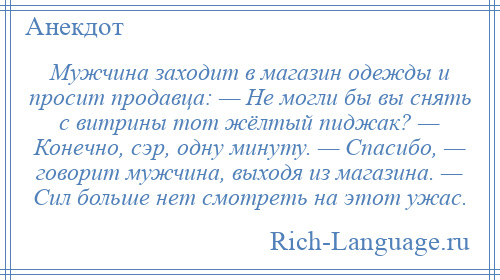 
    Мужчина заходит в магазин одежды и просит продавца: — Не могли бы вы снять с витрины тот жёлтый пиджак? — Конечно, сэр, одну минуту. — Спасибо, — говорит мужчина, выходя из магазина. — Сил больше нет смотреть на этот ужас.