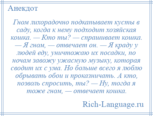 
    Гном лихорадочно подкапывает кусты в саду, когда к нему подходит хозяйская кошка. — Кто ты? — спрашивает кошка. — Я гном, — отвечает он. — Я краду у людей еду, уничтожаю их посадки, по ночам завожу ужасную музыку, которая сводит их с ума. Но больше всего я люблю обрывать обои и проказничать. А кто, позволь спросить, ты? — Ну, тогда я тоже гном, — отвечает кошка.