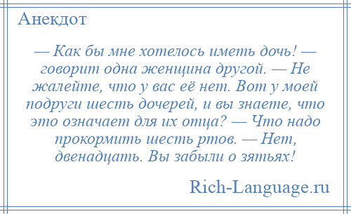 
    — Как бы мне хотелось иметь дочь! — говорит одна женщина другой. — Не жалейте, что у вас её нет. Вот у моей подруги шесть дочерей, и вы знаете, что это означает для их отца? — Что надо прокормить шесть ртов. — Нет, двенадцать. Вы забыли о зятьях!