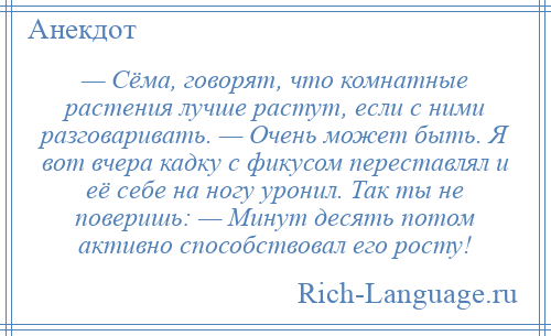 
    — Сёма, говорят, что комнатные растения лучше растут, если с ними разговаривать. — Очень может быть. Я вот вчера кадку с фикусом переставлял и её себе на ногу уронил. Так ты не поверишь: — Минут десять потом активно способствовал его росту!