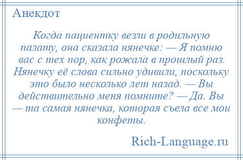 
    Когда пациентку везли в родильную палату, она сказала нянечке: — Я помню вас с тех пор, как рожала в прошлый раз. Нянечку её слова сильно удивили, поскольку это было несколько лет назад. — Вы действительно меня помните? — Да. Вы — та самая нянечка, которая съела все мои конфеты.