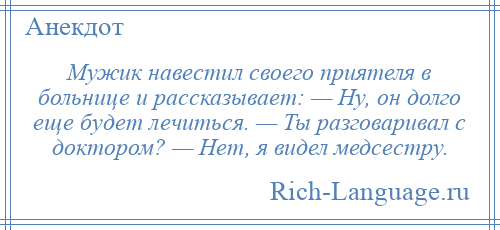 
    Мужик навестил своего приятеля в больнице и рассказывает: — Ну, он долго еще будет лечиться. — Ты разговаривал с доктором? — Нет, я видел медсестру.