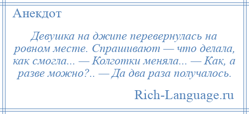 
    Девушка на джипе перевернулась на ровном месте. Спрашивают — что делала, как смогла... — Колготки меняла... — Как, а разве можно?.. — Да два раза получалось.