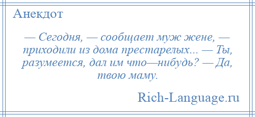 
    — Сегодня, — сообщает муж жене, — приходили из дома престарелых... — Ты, разумеется, дал им что—нибудь? — Да, твою маму.