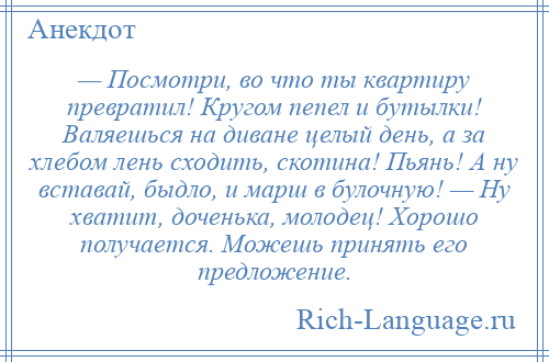 
    — Посмотри, во что ты квартиру превратил! Кругом пепел и бутылки! Валяешься на диване целый день, а за хлебом лень сходить, скотина! Пьянь! А ну вставай, быдло, и марш в булочную! — Ну хватит, доченька, молодец! Хорошо получается. Можешь принять его предложение.