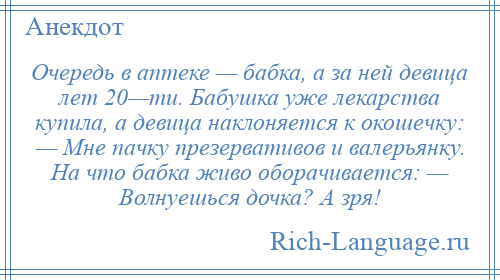 
    Очередь в аптеке — бабка, а за ней девица лет 20—ти. Бабушка уже лекарства купила, а девица наклоняется к окошечку: — Мне пачку презервативов и валерьянку. На что бабка живо оборачивается: — Волнуешься дочка? А зря!