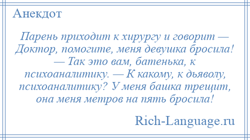 
    Парень приходит к хирургу и говорит — Доктор, помогите, меня девушка бросила! — Так это вам, батенька, к психоаналитику. — К какому, к дьяволу, психоаналитику? У меня башка трещит, она меня метров на пять бросила!