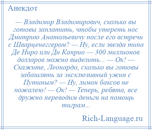 
    — Владимир Владимирович, сколько вы готовы заплатить, чтобы утереть нос Дмитрию Анатольевичу после его встречи с Шварценеггером? — Ну, если звезда типа Де Ниро или Ди Каприо — 300 миллионов долларов можно выделить... — Ок! — Скажите, Леонардо, сколько вы готовы забашлять за эксклюзивный ужин с Путиным? — Ну, лимон баксов не пожалею! — Ок! — Теперь, ребята, все дружно переводим деньги на помощь тиграм...