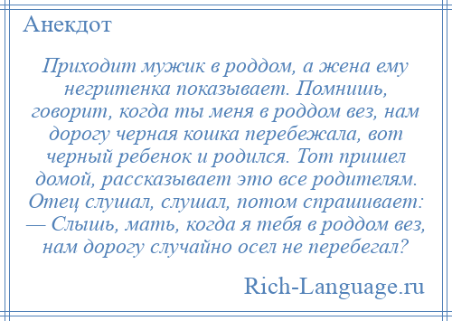 
    Приходит мужик в роддом, а жена ему негритенка показывает. Помнишь, говорит, когда ты меня в роддом вез, нам дорогу черная кошка перебежала, вот черный ребенок и родился. Тот пришел домой, рассказывает это все родителям. Отец слушал, слушал, потом спрашивает: — Слышь, мать, когда я тебя в роддом вез, нам дорогу случайно осел не перебегал?