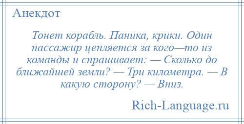 
    Тонет корабль. Паника, крики. Один пассажир цепляется за кого—то из команды и спрашивает: — Сколько до ближайшей земли? — Три километра. — В какую сторону? — Вниз.