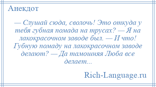 
    — Слушай сюда, сволочь! Это откуда у тебя губная помада на трусах? — Я на лакокрасочном заводе был. — И что! Губную помаду на лакокрасочном заводе делают? — Да тамошняя Люба все делает...