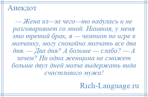 
    — Жена из—за чего—то надулась и не разговаривает со мной. Наивная, у меня это третий брак, я — чемпион по игре в молчанку, могу спокойно молчать все два дня. — Два дня? А больше — слабо? — А зачем? Ни одна женщина не сможет больше двух дней молча выдержать вида счастливого мужа!