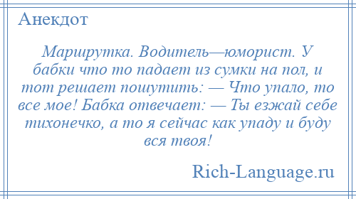 
    Маршрутка. Водитель—юморист. У бабки что то падает из сумки на пол, и тот решает пошутить: — Что упало, то все мое! Бабка отвечает: — Ты езжай себе тихонечко, а то я сейчас как упаду и буду вся твоя!