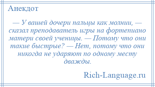 
    — У вашей дочери пальцы как молнии, — сказал преподаватель игры на фортепиано матери своей ученицы. — Потому что они такие быстрые? — Нет, потому что они никогда не ударяют по одному месту дважды.