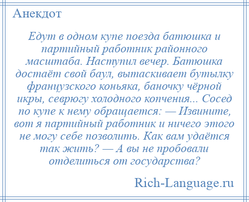 
    Едут в одном купе поезда батюшка и партийный работник районного масштаба. Наступил вечер. Батюшка достаёт свой баул, вытаскивает бутылку французского коньяка, баночку чёрной икры, севрюгу холодного копчения... Сосед по купе к нему обращается: — Извините, вот я партийный работник и ничего этого не могу себе позволить. Как вам удаётся так жить? — А вы не пробовали отделиться от государства?