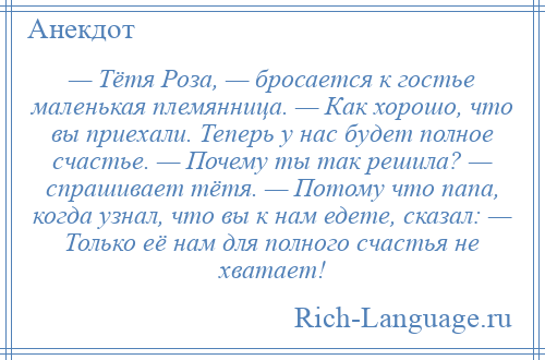 
    — Тётя Роза, — бросается к гостье маленькая племянница. — Как хорошо, что вы приехали. Теперь у нас будет полное счастье. — Почему ты так решила? — спрашивает тётя. — Потому что папа, когда узнал, что вы к нам едете, сказал: — Только её нам для полного счастья не хватает!