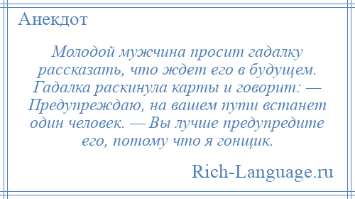 
    Молодой мужчина просит гадалку рассказать, что ждет его в будущем. Гадалка раскинула карты и говорит: — Предупреждаю, на вашем пути встанет один человек. — Вы лучше предупредите его, потому что я гонщик.
