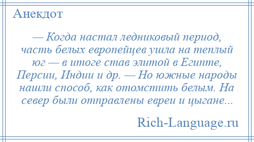 
    — Когда настал ледниковый период, часть белых европейцев ушла на теплый юг — в итоге став элитой в Египте, Персии, Индии и др. — Но южные народы нашли способ, как отомстить белым. На север были отправлены евреи и цыгане...