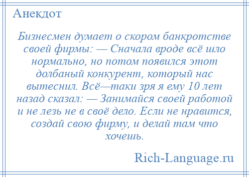 
    Бизнесмен думает о скором банкротстве своей фирмы: — Сначала вроде всё шло нормально, но потом появился этот долбаный конкурент, который нас вытеснил. Всё—таки зря я ему 10 лет назад сказал: — Занимайся своей работой и не лезь не в своё дело. Если не нравится, создай свою фирму, и делай там что хочешь.