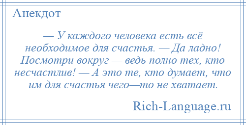 
    — У каждого человека есть всё необходимое для счастья. — Да ладно! Посмотри вокруг — ведь полно тех, кто несчастлив! — А это те, кто думает, что им для счастья чего—то не хватает.