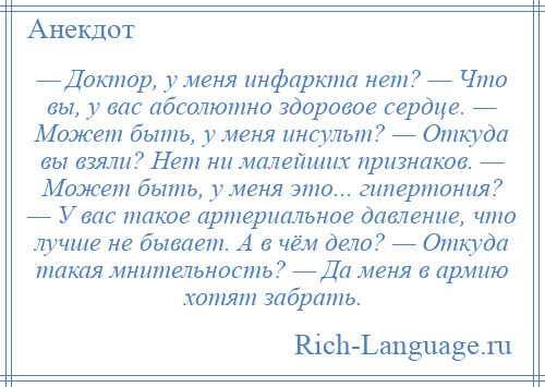 
    — Доктор, у меня инфаркта нет? — Что вы, у вас абсолютно здоровое сердце. — Может быть, у меня инсульт? — Откуда вы взяли? Нет ни малейших признаков. — Может быть, у меня это... гипертония? — У вас такое артериальное давление, что лучше не бывает. А в чём дело? — Откуда такая мнительность? — Да меня в армию хотят забрать.