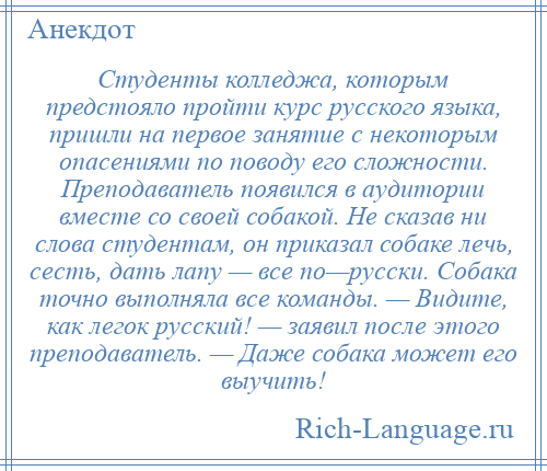 
    Студенты колледжа, которым предстояло пройти курс русского языка, пришли на первое занятие с некоторым опасениями по поводу его сложности. Преподаватель появился в аудитории вместе со своей собакой. Не сказав ни слова студентам, он приказал собаке лечь, сесть, дать лапу — все по—русски. Собака точно выполняла все команды. — Видите, как легок русский! — заявил после этого преподаватель. — Даже собака может его выучить!