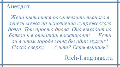 
    Жена пытается расшевелить пьяного в дупель мужа на исполнение супружеского долга. Тот просто дрова. Она выходит на балкон и в отчаянии восклицает: — Есть ли в этом городе хотя бы один мужик! Сосед сверху: — А что? Есть выпить?