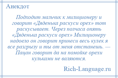 
    Подходит мальчик к милиционеру и говорит «Дяденька раскуси орех» тот раскусывает. Через полчаса опять «Дяденька раскуси орех» Милиционеру надоело он говорит принеси весь кулек я все разгрызу и ты от меня отстанешь. — Пацан говорит да на помойке орехи кульками не валяются.