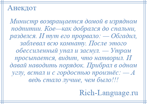 
    Министр возвращается домой в изрядном подпитии. Кое—как добрался до спальни, разделся. И тут его прорвало: — Обгадил, заблевал всю комнату. После этого обессиленный упал и заснул. — Утром просыпается, видит, что натворил. И давай наводить порядок. Прибрал в одном углу, встал и с гордостью произнёс: — А ведь стало лучше, чем было!!!
